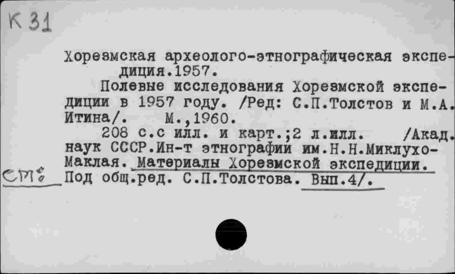 ﻿к Зі
Хорезмская археолого-этнографическая экспедиция. 1957.
Полевые исследования Хорезмской экспедиции в 1957 году. /Ред: С.П.Толстов и М.А. йтина/. М.,1960.
208 с.с илл. и карт.;2 л.илл. /Акад, наук СССР.Ин-т этнографии им.Н.Н.Миклухо-Маклая. Материалы Хорезмской экспедиции.
CP1V .Под общ.ред. С. П. Толстова". Вып.4/.
